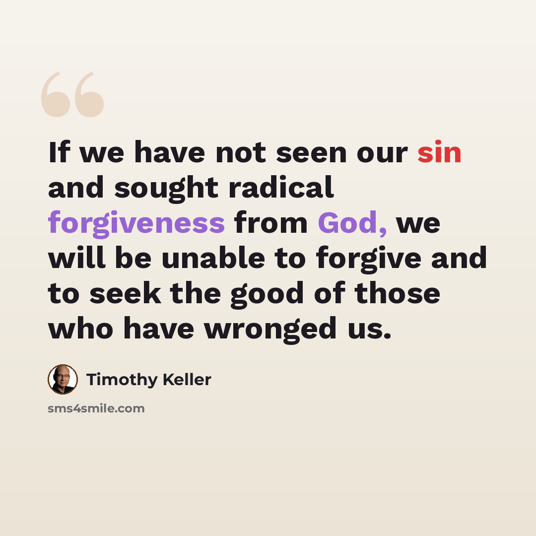 “If we have not seen our sin and sought radical forgiveness from God, we will be unable to forgive and to seek the good of those who have wronged us.” quote by Timothy Keller