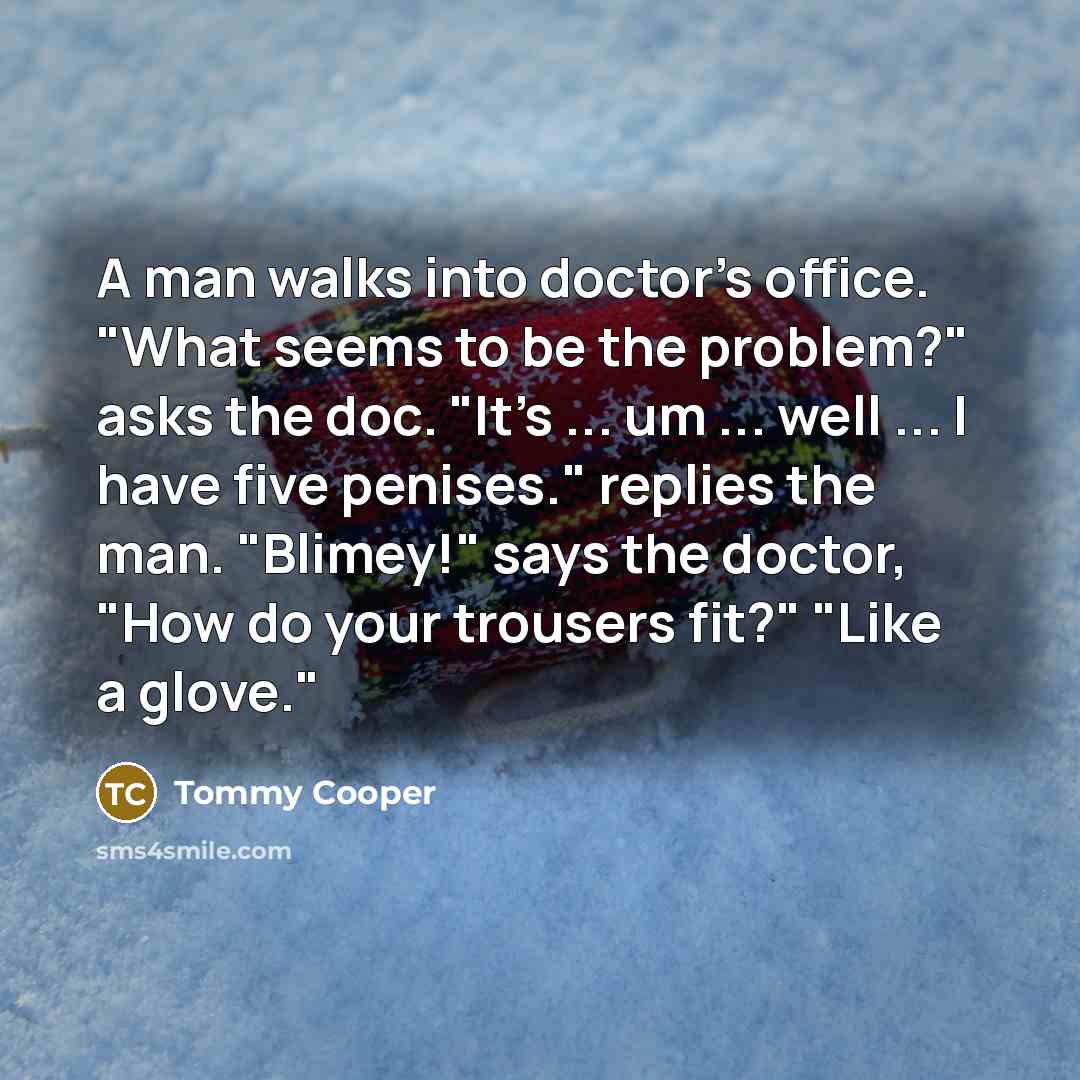 “A man walks into doctor's office. "What seems to be the problem?" asks the doc. "It's ... um ... well ... I have five penises." replies the man. "Blimey!" says the doctor, "How do your trousers fit?" "Like a glove."” quote by Tommy Cooper