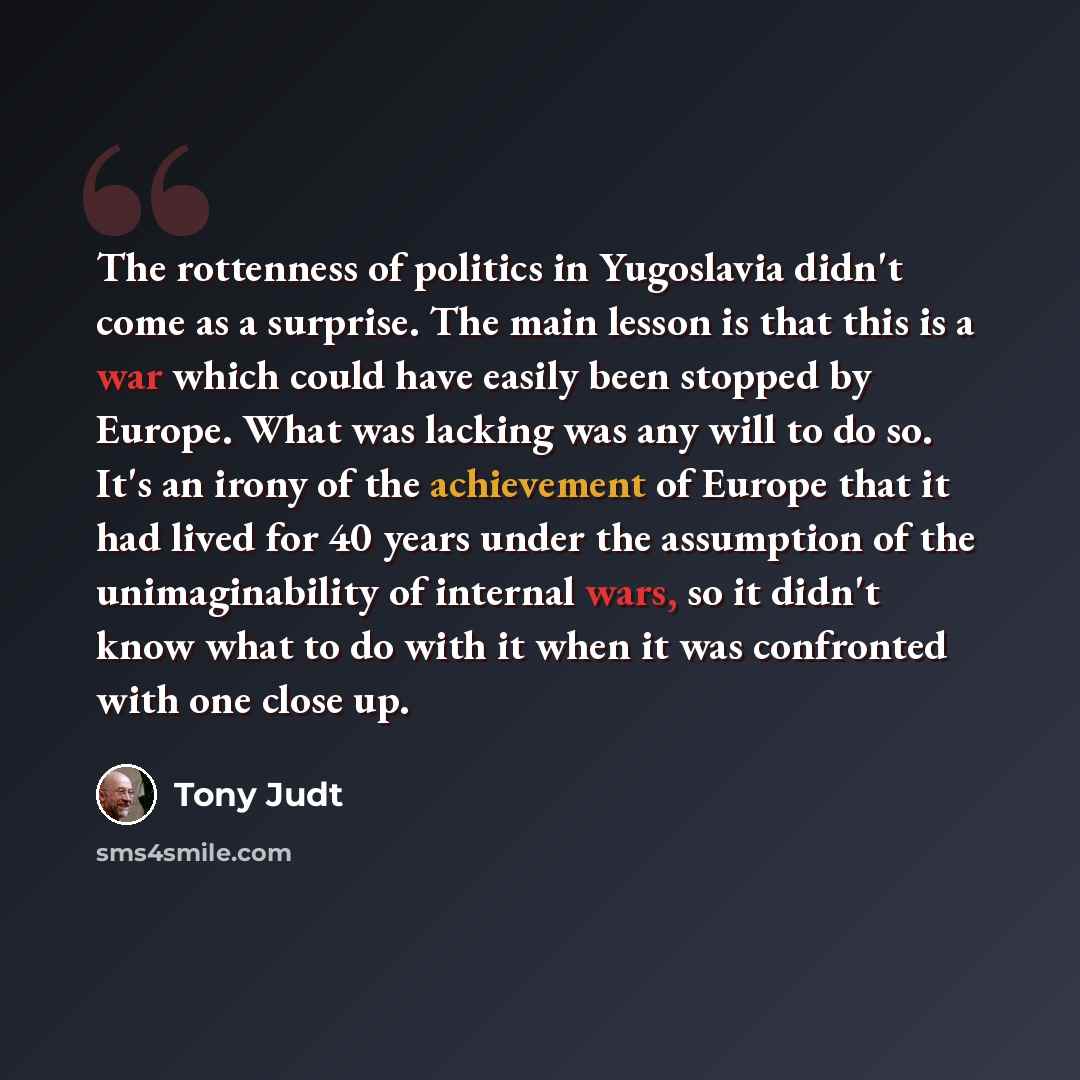 “The rottenness of politics in Yugoslavia didn't come as a surprise. The main lesson is that this is a war which could have easily been stopped by Europe. What was lacking was any will to do so. It's an irony of the achievement of Europe that it had lived for 40 years under the assumption of the…” quote by Tony Judt
