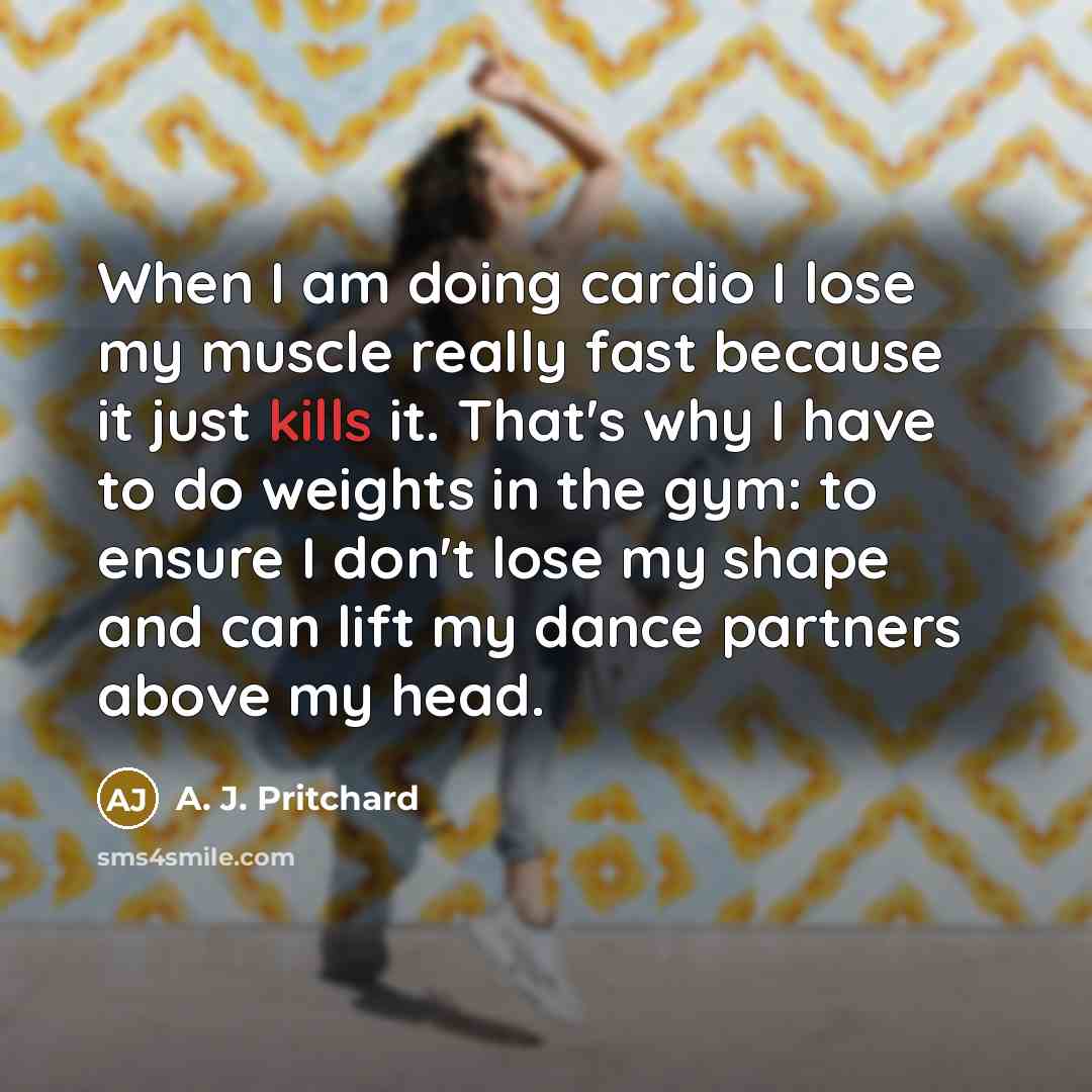 “When I am doing cardio I lose my muscle really fast because it just kills it. That's why I have to do weights in the gym: to ensure I don't lose my shape and can lift my dance partners above my head.” quote by A. J. Pritchard