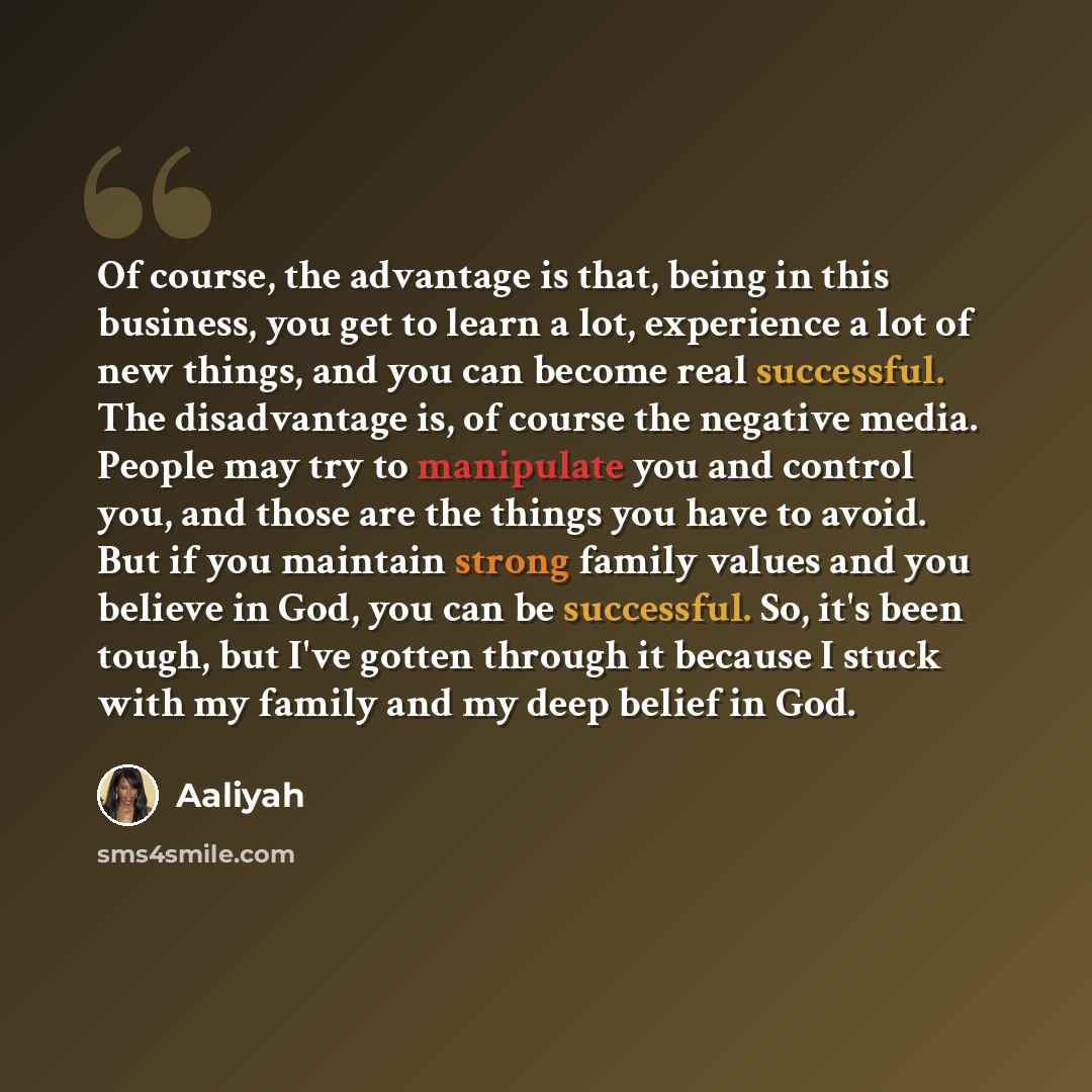 “Of course, the advantage is that, being in this business, you get to learn a lot, experience a lot of new things, and you can become real successful. The disadvantage is, of course the negative media. People may try to manipulate you and control you, and those are the things you have to avoid. But…” quote by Aaliyah