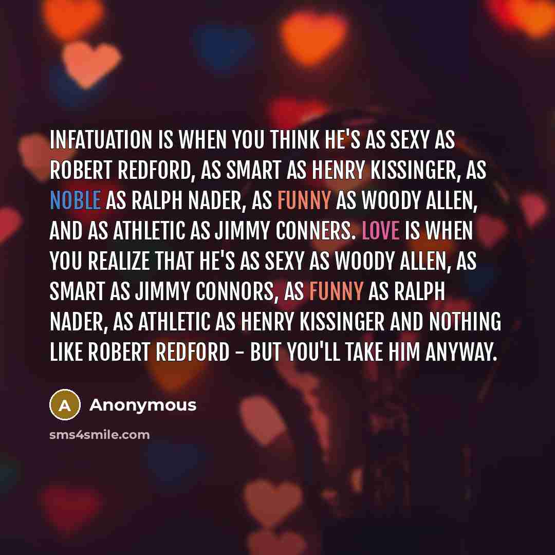 “Infatuation is when you think he's as sexy as Robert Redford, as smart as Henry Kissinger, as noble as Ralph Nader, as funny as Woody Allen, and as athletic as Jimmy Conners. Love is when you realize that he's as sexy as Woody Allen, as smart as Jimmy Connors, as funny as Ralph Nader, as athletic…” quote by Anonymous