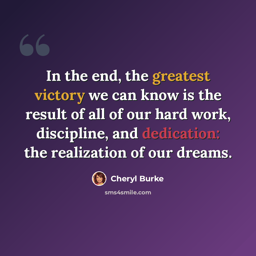 “In the end, the greatest victory we can know is the result of all of our hard work, discipline, and dedication: the realization of our dreams.” quote by Cheryl Burke