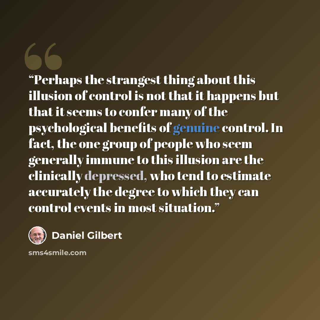 “Perhaps the strangest thing about this illusion of control is not that it happens but that it seems to confer many of the psychological benefits of genuine control. In fact, the one group of people who seem generally immune to this illusion are the clinically depressed, who tend to estimate…” quote by Daniel Gilbert