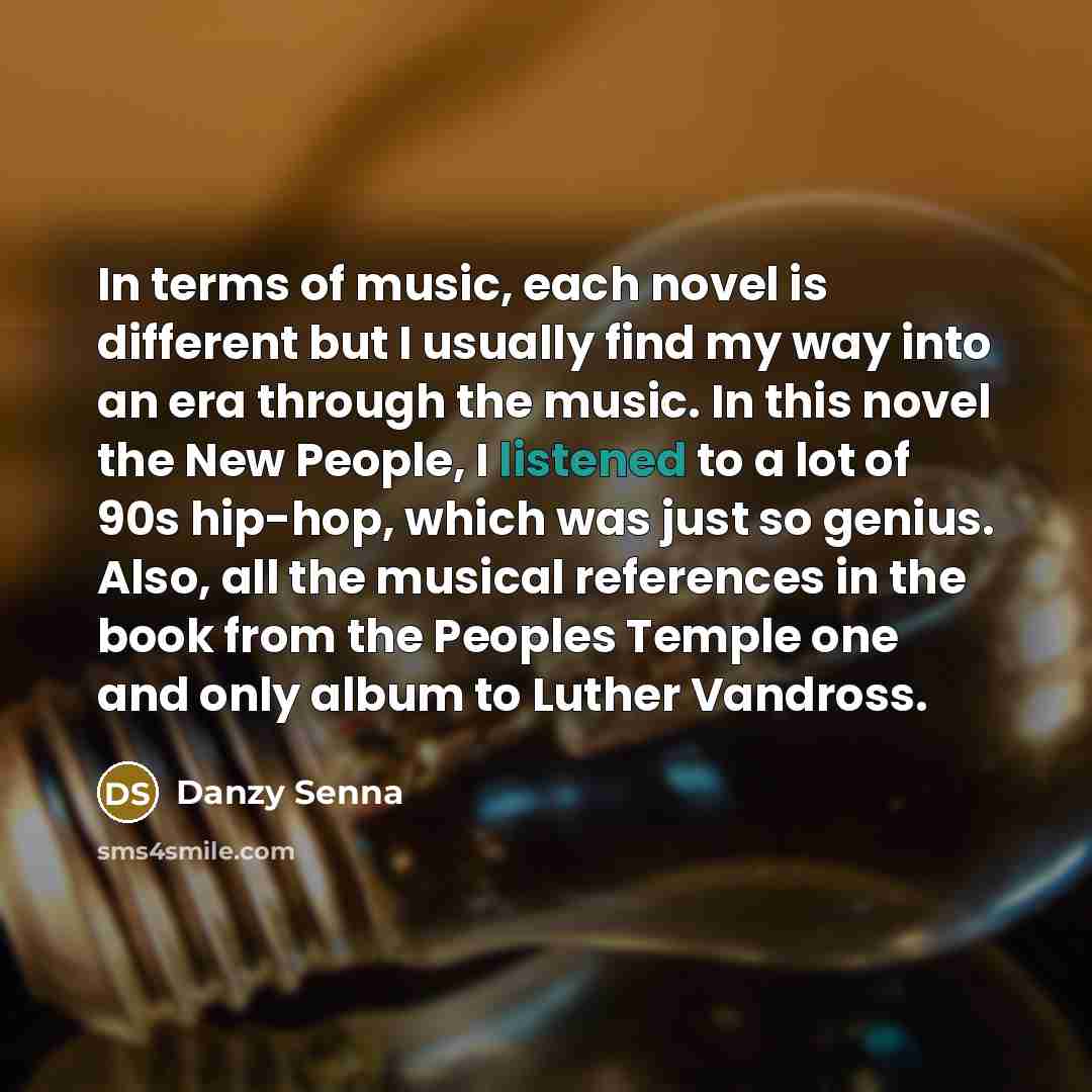 “In terms of music, each novel is different but I usually find my way into an era through the music. In this novel the New People, I listened to a lot of 90s hip-hop, which was just so genius. Also, all the musical references in the book from the Peoples Temple one and only album to Luther Vandross.” quote by Danzy Senna