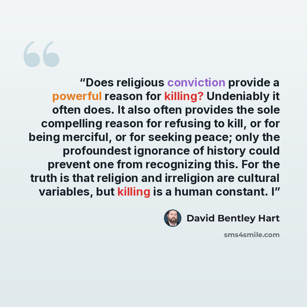 “Does religious conviction provide a powerful reason for killing? Undeniably it often does. It also often provides the sole compelling reason for refusing to kill, or for being merciful, or for seeking peace; only the profoundest ignorance of history could prevent one from recognizing this. For the…” quote by David Bentley Hart