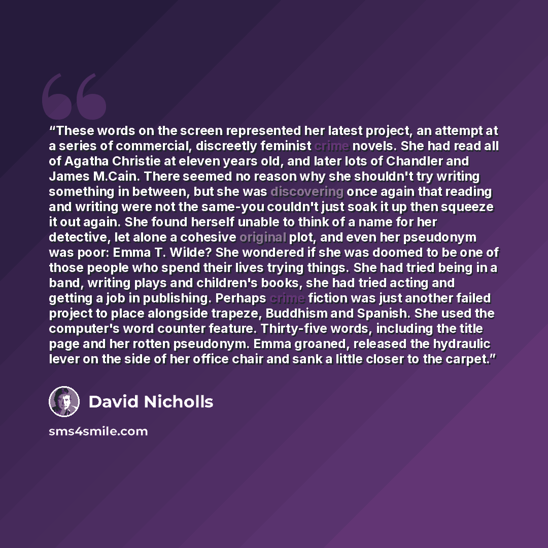“These words on the screen represented her latest project, an attempt at a series of commercial, discreetly feminist crime novels. She had read all of Agatha Christie at eleven years old, and later lots of Chandler and James M.Cain. There seemed no reason why she shouldn't try writing something in…” quote by David Nicholls