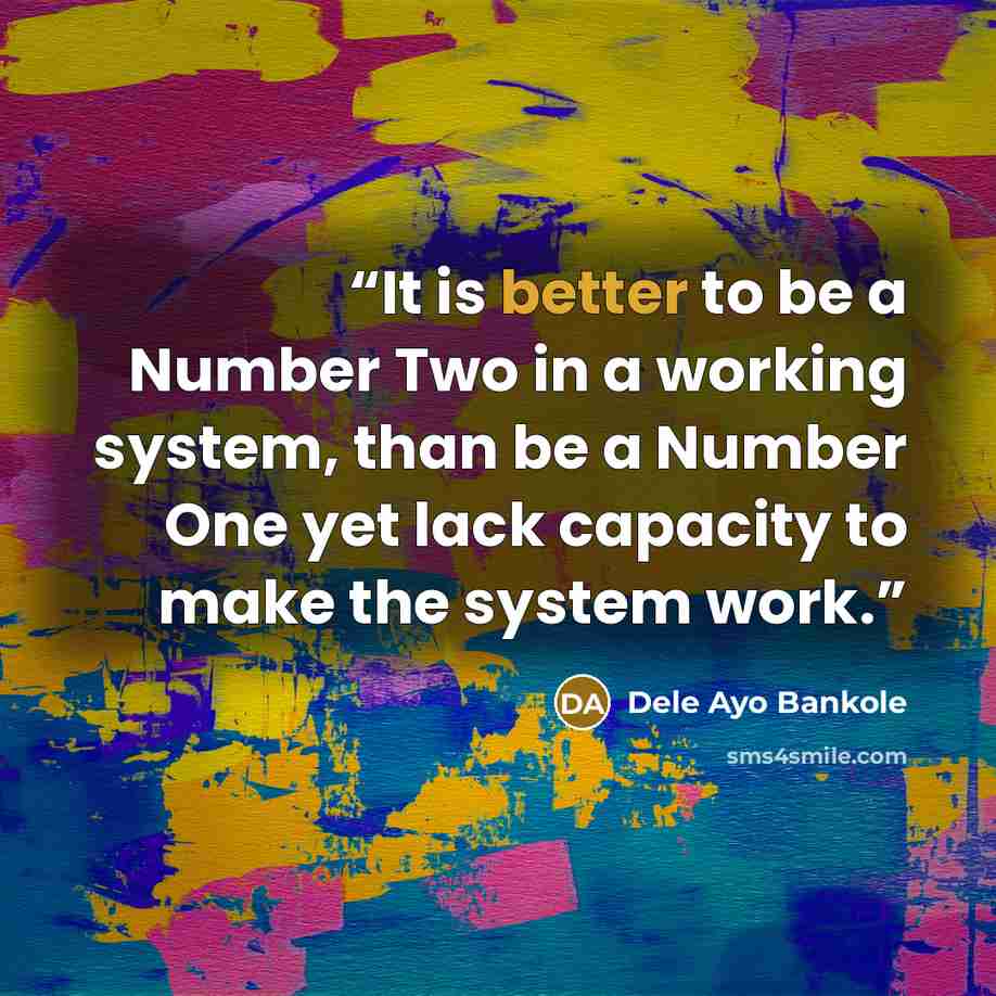 “It is better to be a Number Two in a working system, than be a Number One yet lack capacity to make the system work.” quote by Dele Ayo Bankole
