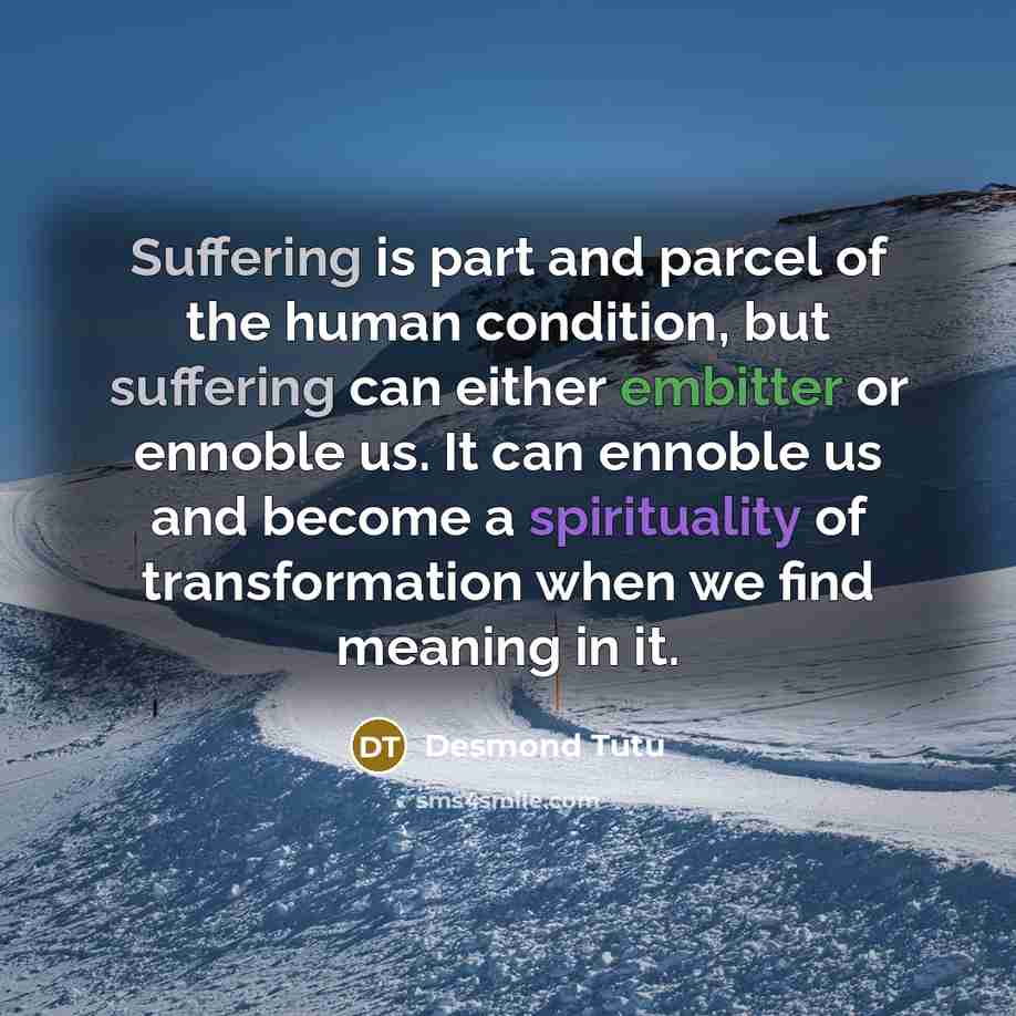 “Suffering is part and parcel of the human condition, but suffering can either embitter or ennoble us. It can ennoble us and become a spirituality of transformation when we find meaning in it.” quote by Desmond Tutu