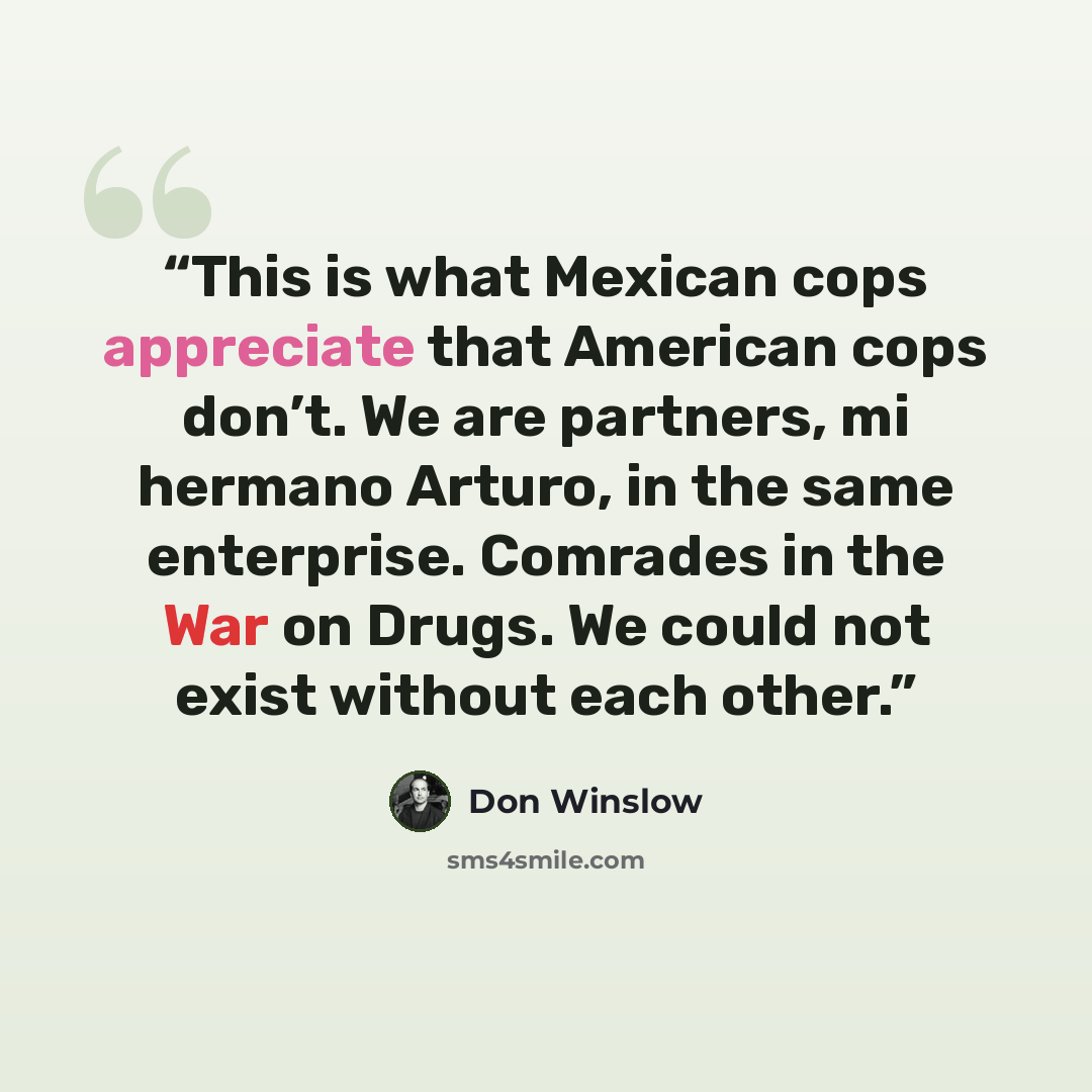 “This is what Mexican cops appreciate that American cops don’t. We are partners, mi hermano Arturo, in the same enterprise. Comrades in the War on Drugs. We could not exist without each other.” quote by Don Winslow