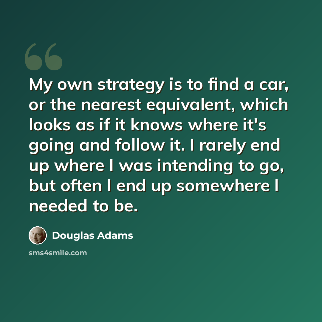 “My own strategy is to find a car, or the nearest equivalent, which looks as if it knows where it's going and follow it. I rarely end up where I was intending to go, but often I end up somewhere I needed to be.” quote by Douglas Adams