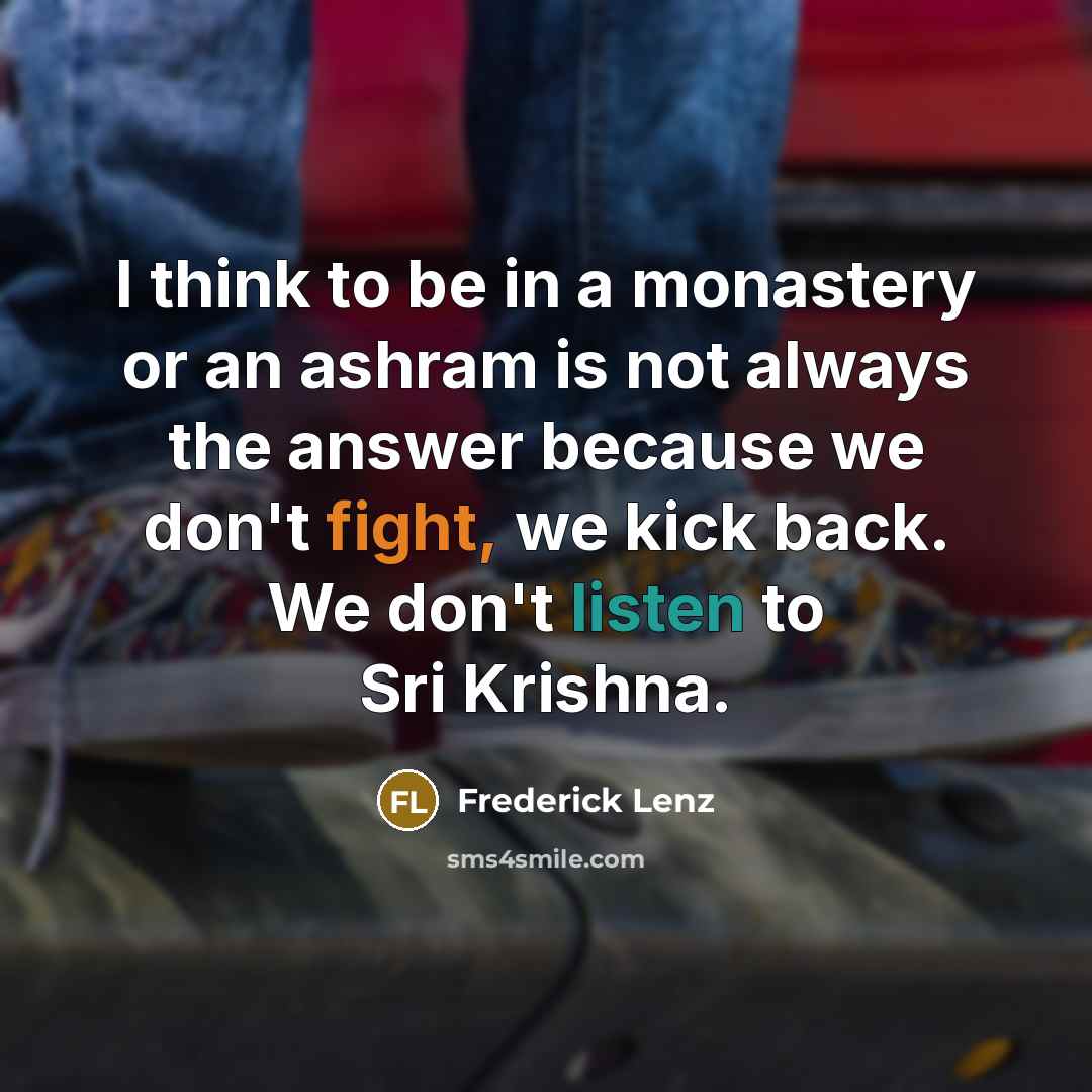 “I think to be in a monastery or an ashram is not always the answer because we don't fight, we kick back. We don't listen to Sri Krishna.” quote by Frederick Lenz