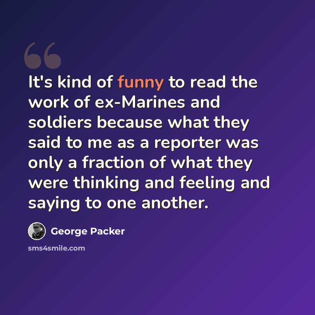 “It's kind of funny to read the work of ex-Marines and soldiers because what they said to me as a reporter was only a fraction of what they were thinking and feeling and saying to one another.” quote by George Packer