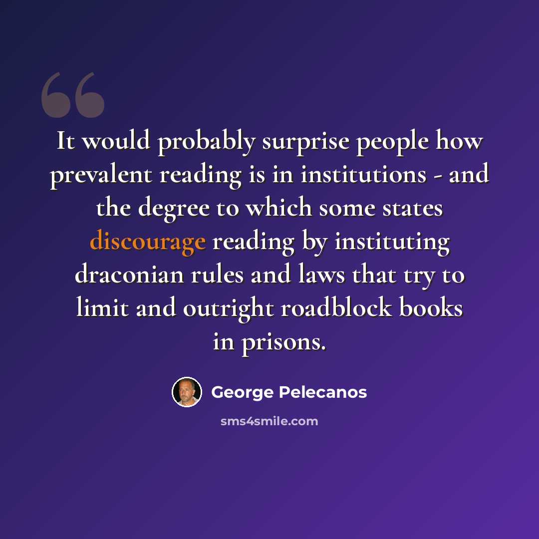 “It would probably surprise people how prevalent reading is in institutions - and the degree to which some states discourage reading by instituting draconian rules and laws that try to limit and outright roadblock books in prisons.” quote by George Pelecanos