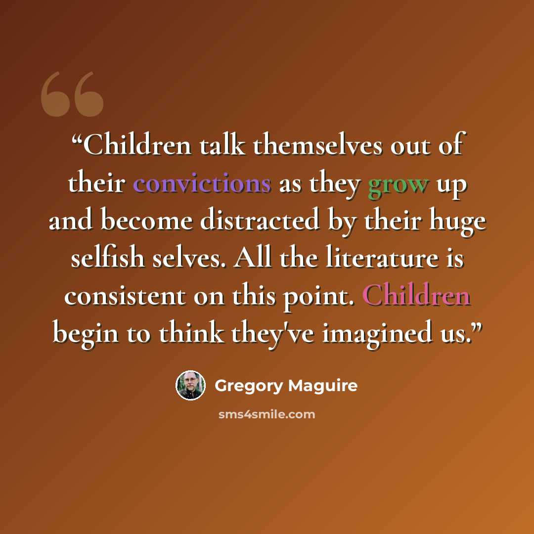 “Children talk themselves out of their convictions as they grow up and become distracted by their huge selfish selves. All the literature is consistent on this point. Children begin to think they've imagined us.” quote by Gregory Maguire