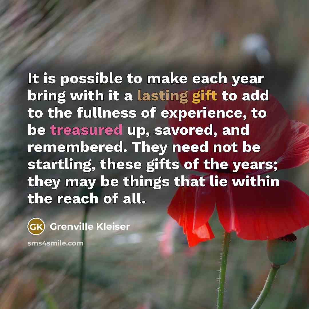 “It is possible to make each year bring with it a lasting gift to add to the fullness of experience, to be treasured up, savored, and remembered. They need not be startling, these gifts of the years; they may be things that lie within the reach of all.” quote by Grenville Kleiser
