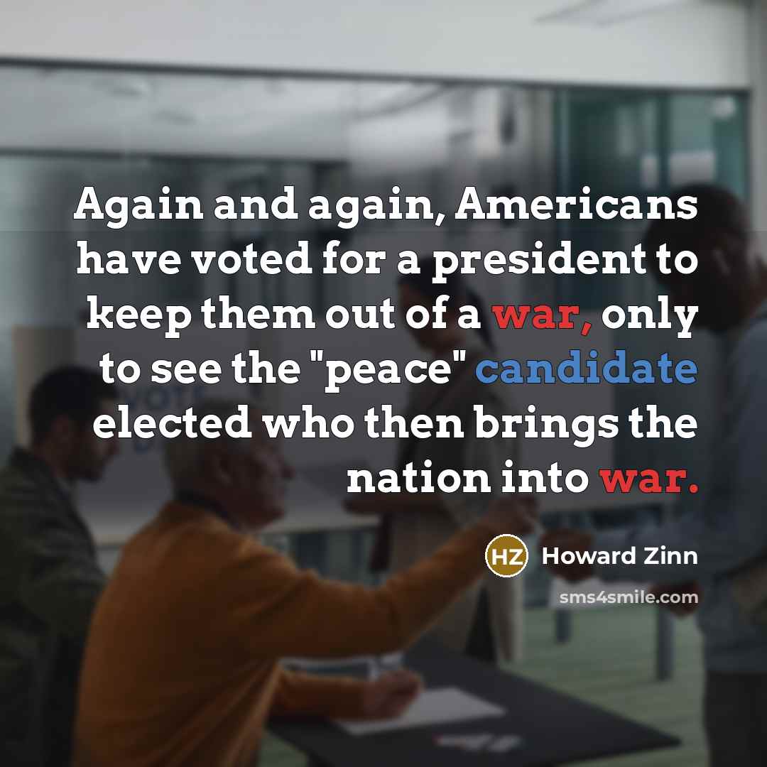“Again and again, Americans have voted for a president to keep them out of a war, only to see the "peace" candidate elected who then brings the nation into war.” quote by Howard Zinn