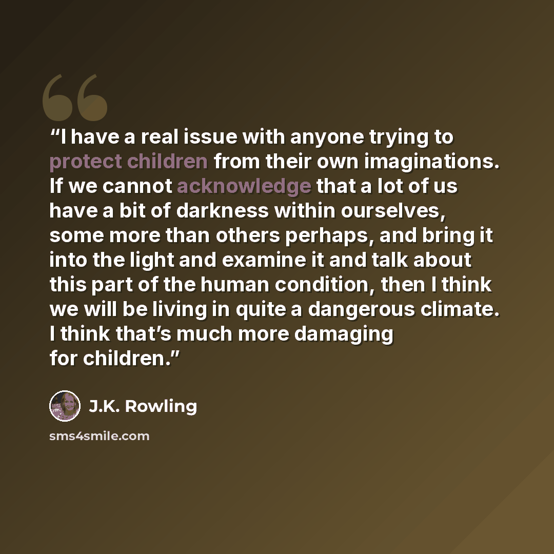 “I have a real issue with anyone trying to protect children from their own imaginations. If we cannot acknowledge that a lot of us have a bit of darkness within ourselves, some more than others perhaps, and bring it into the light and examine it and talk about this part of the human condition, then…” quote by J.K. Rowling