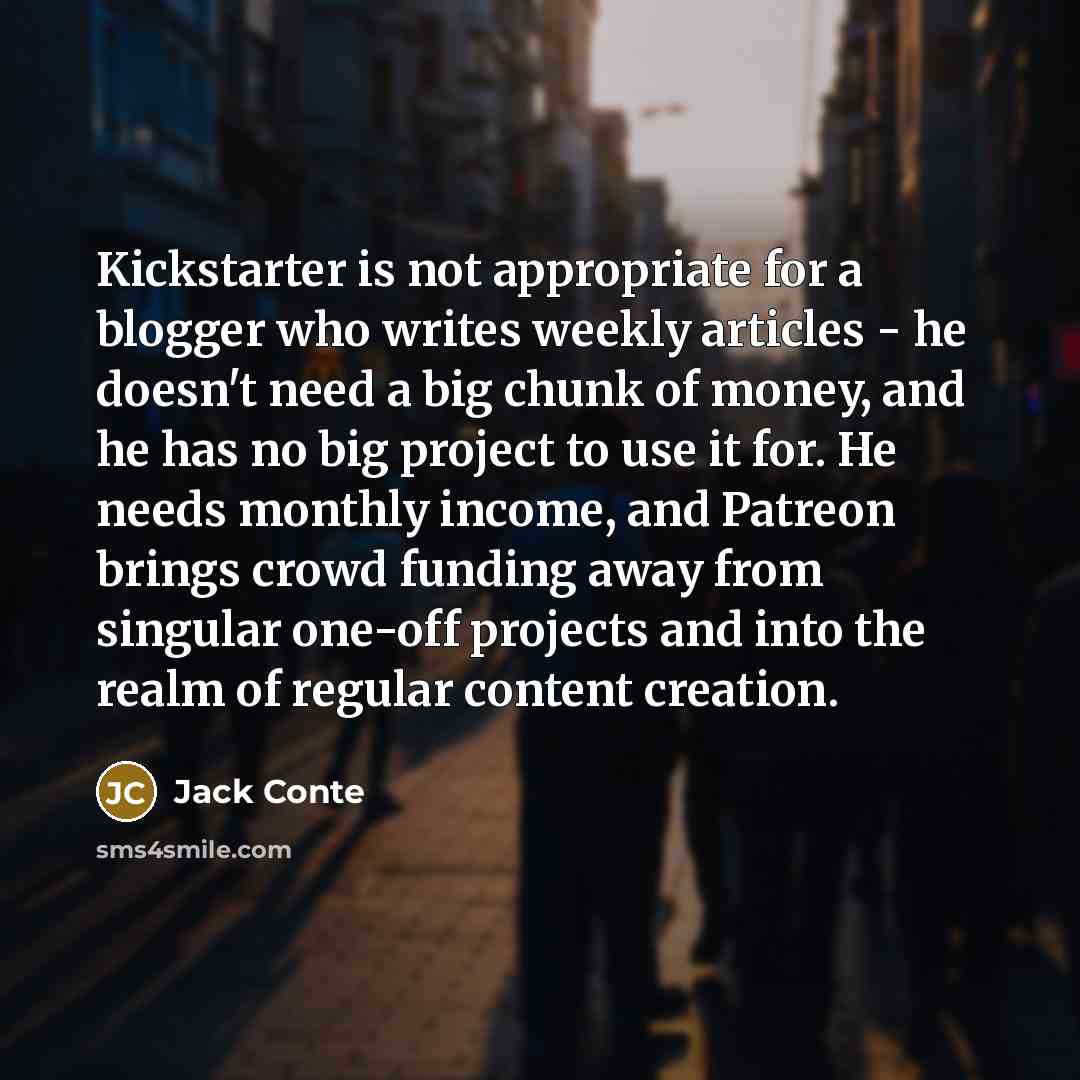 “Kickstarter is not appropriate for a blogger who writes weekly articles - he doesn't need a big chunk of money, and he has no big project to use it for. He needs monthly income, and Patreon brings crowd funding away from singular one-off projects and into the realm of regular content creation.” quote by Jack Conte
