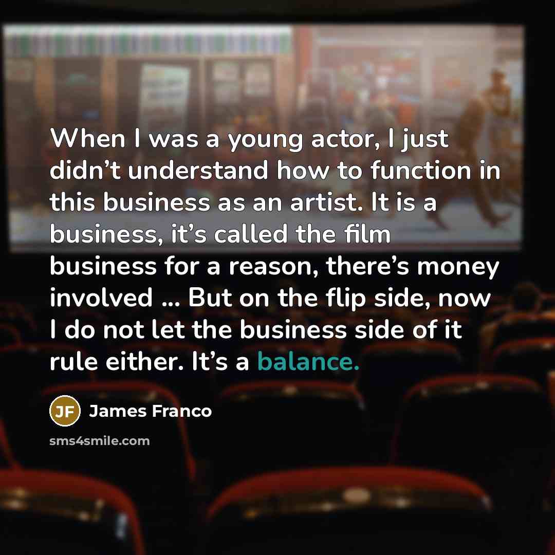 “When I was a young actor, I just didn’t understand how to function in this business as an artist. It is a business, it’s called the film business for a reason, there’s money involved ... But on the flip side, now I do not let the business side of it rule either. It’s a balance.” quote by James Franco