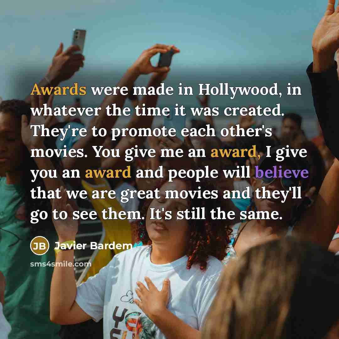 “Awards were made in Hollywood, in whatever the time it was created. They're to promote each other's movies. You give me an award, I give you an award and people will believe that we are great movies and they'll go to see them. It's still the same.” quote by Javier Bardem