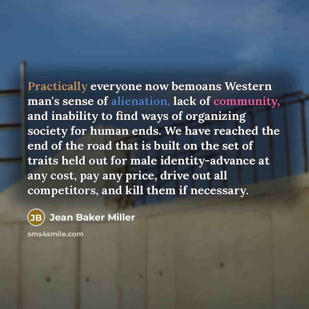 “Practically everyone now bemoans Western man's sense of alienation, lack of community, and inability to find ways of organizing society for human ends. We have reached the end of the road that is built on the set of traits held out for male identity-advance at any cost, pay any price, drive out…” quote by Jean Baker Miller