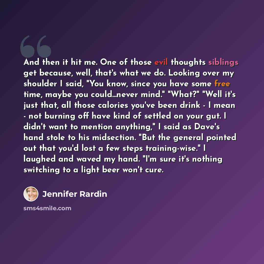 “And then it hit me. One of those evil thoughts siblings get because, well, that's what we do. Looking over my shoulder I said, "You know, since you have some free time, maybe you could...never mind." "What?" "Well it's just that, all those calories you've been drink - I mean - not burning off have…” quote by Jennifer Rardin