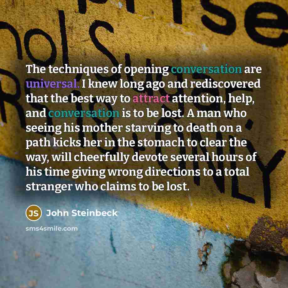 “The techniques of opening conversation are universal. I knew long ago and rediscovered that the best way to attract attention, help, and conversation is to be lost. A man who seeing his mother starving to death on a path kicks her in the stomach to clear the way, will cheerfully devote several…” quote by John Steinbeck