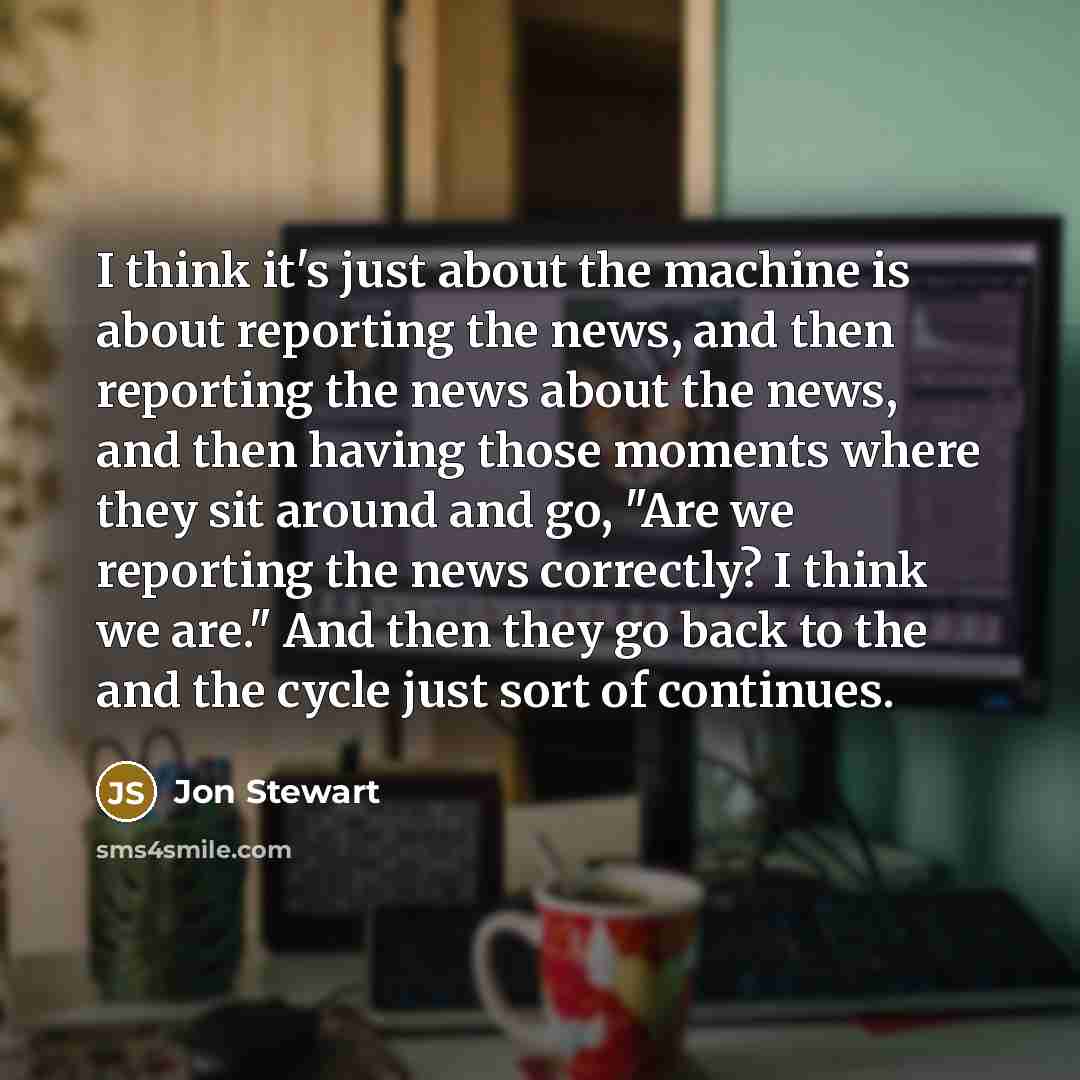 “I think it's just about the machine is about reporting the news, and then reporting the news about the news, and then having those moments where they sit around and go, "Are we reporting the news correctly? I think we are." And then they go back to the and the cycle just sort of continues.” quote by Jon Stewart