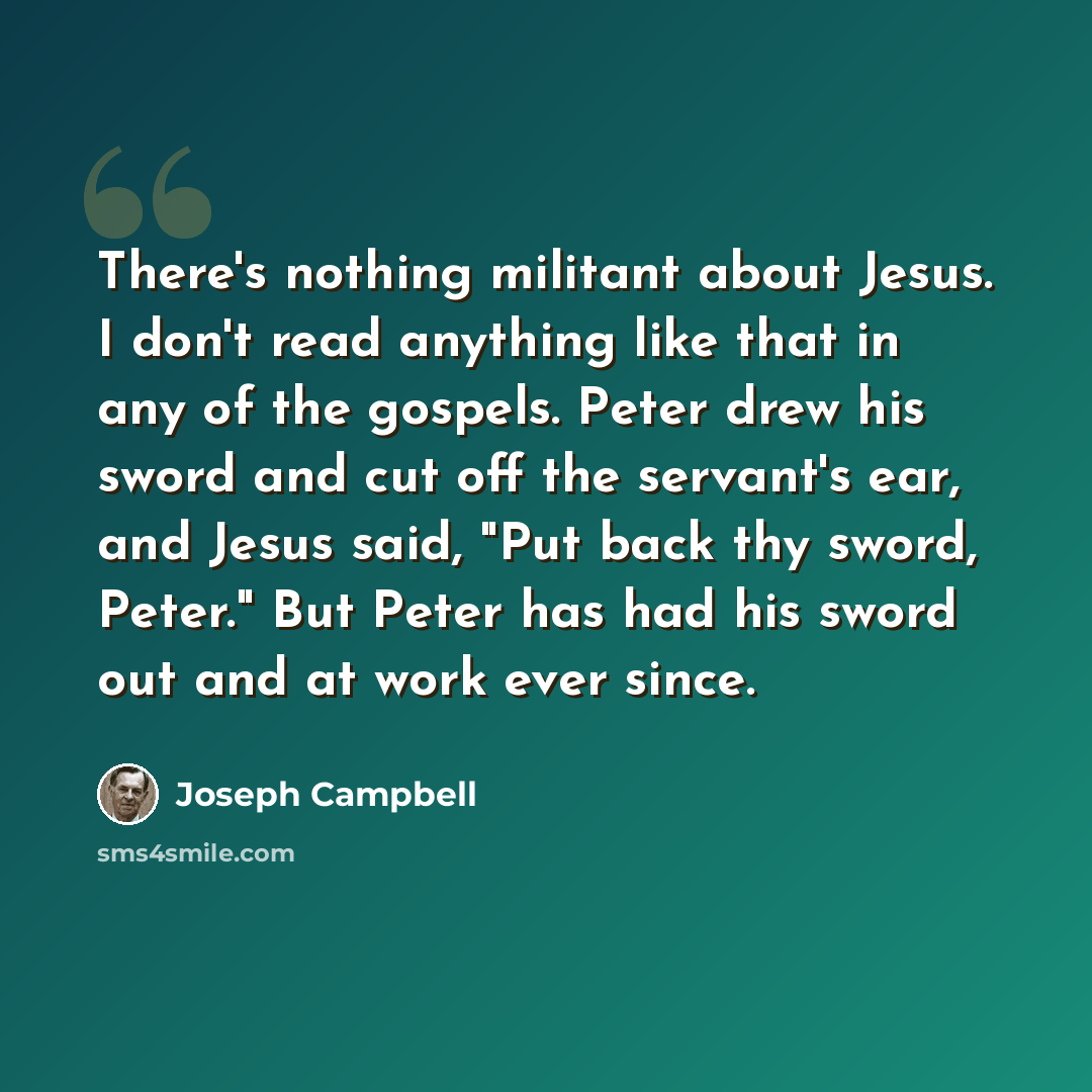 “There's nothing militant about Jesus. I don't read anything like that in any of the gospels. Peter drew his sword and cut off the servant's ear, and Jesus said, "Put back thy sword, Peter." But Peter has had his sword out and at work ever since.” quote by Joseph Campbell