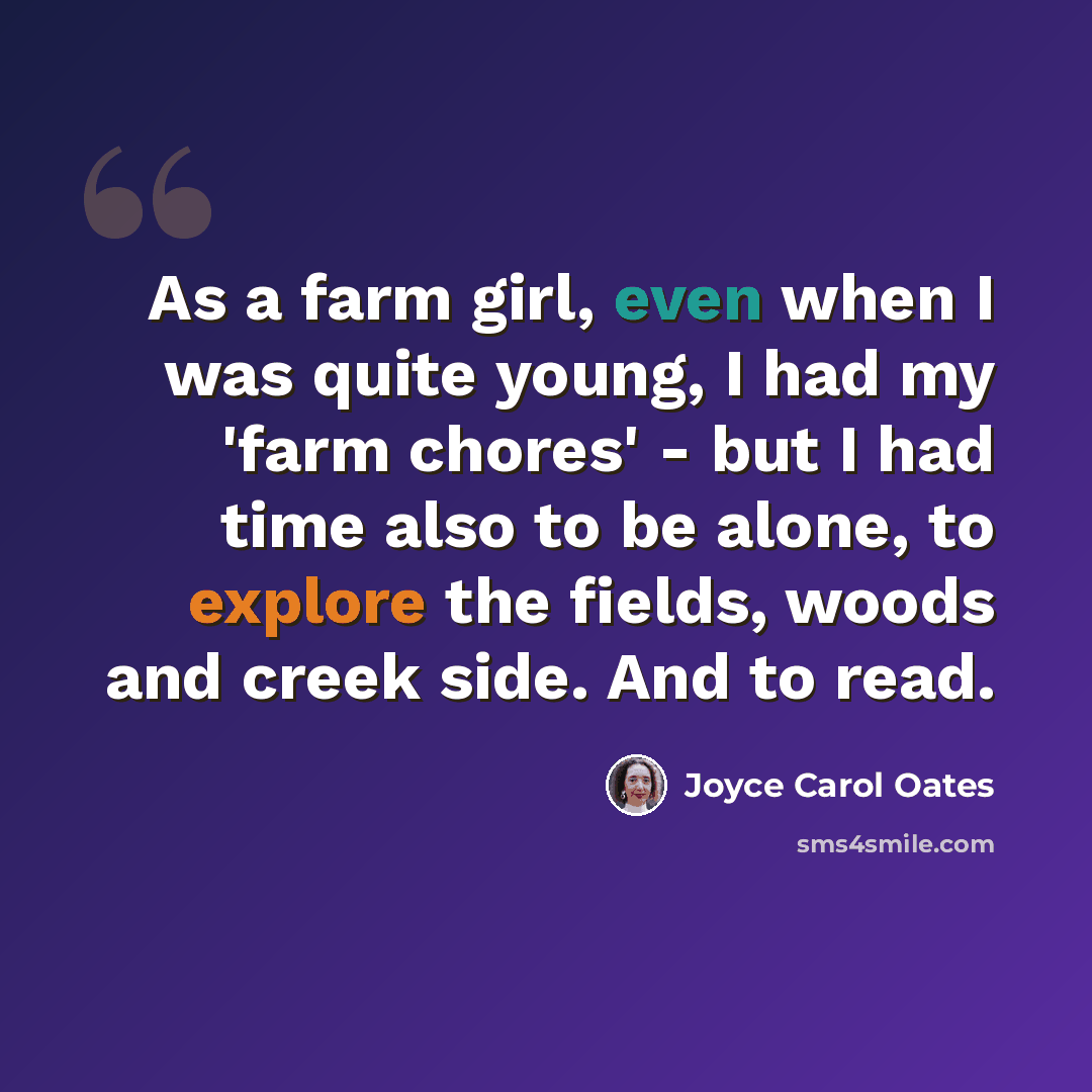 “As a farm girl, even when I was quite young, I had my 'farm chores' - but I had time also to be alone, to explore the fields, woods and creek side. And to read.” quote by Joyce Carol Oates