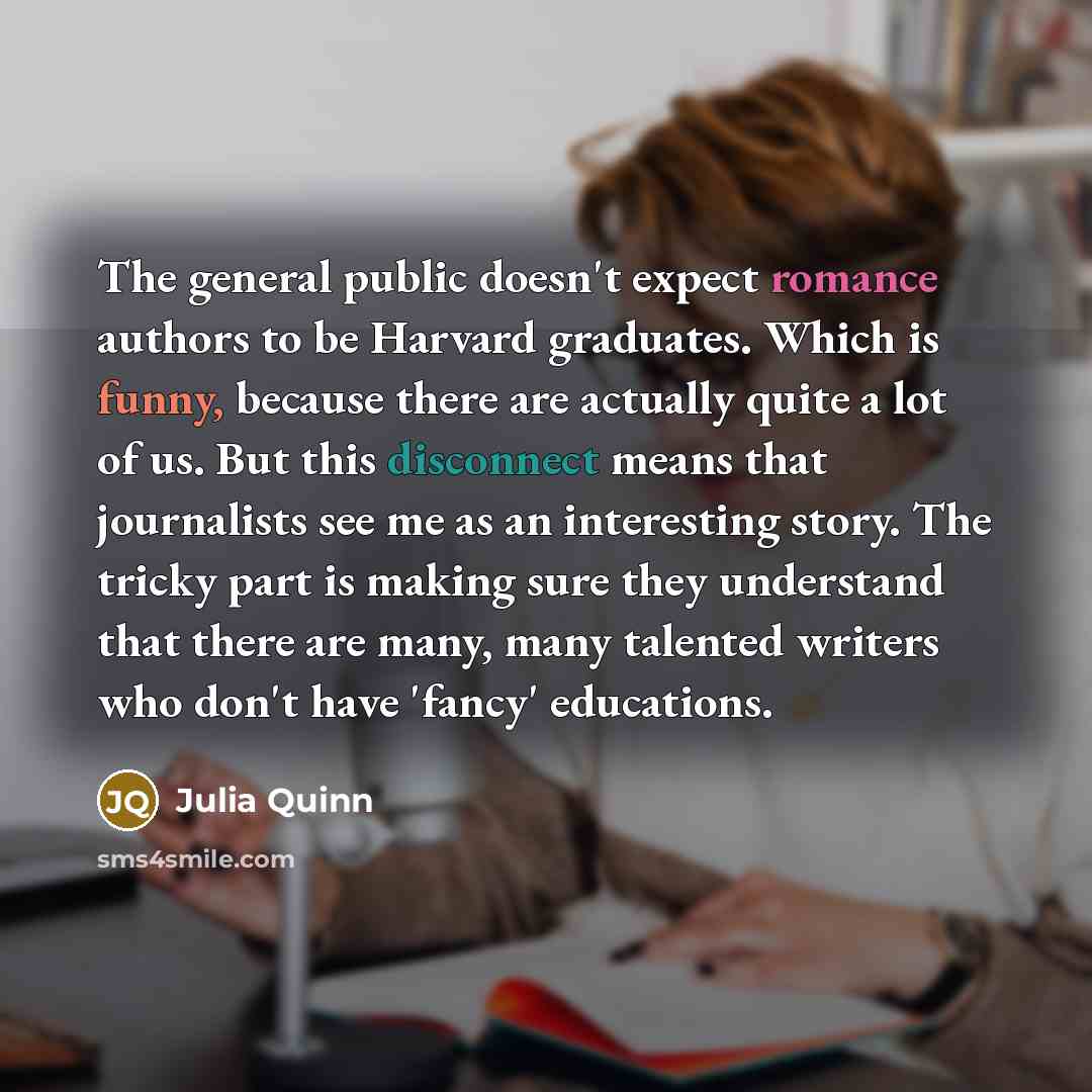 “The general public doesn't expect romance authors to be Harvard graduates. Which is funny, because there are actually quite a lot of us. But this disconnect means that journalists see me as an interesting story. The tricky part is making sure they understand that there are many, many talented…” quote by Julia Quinn
