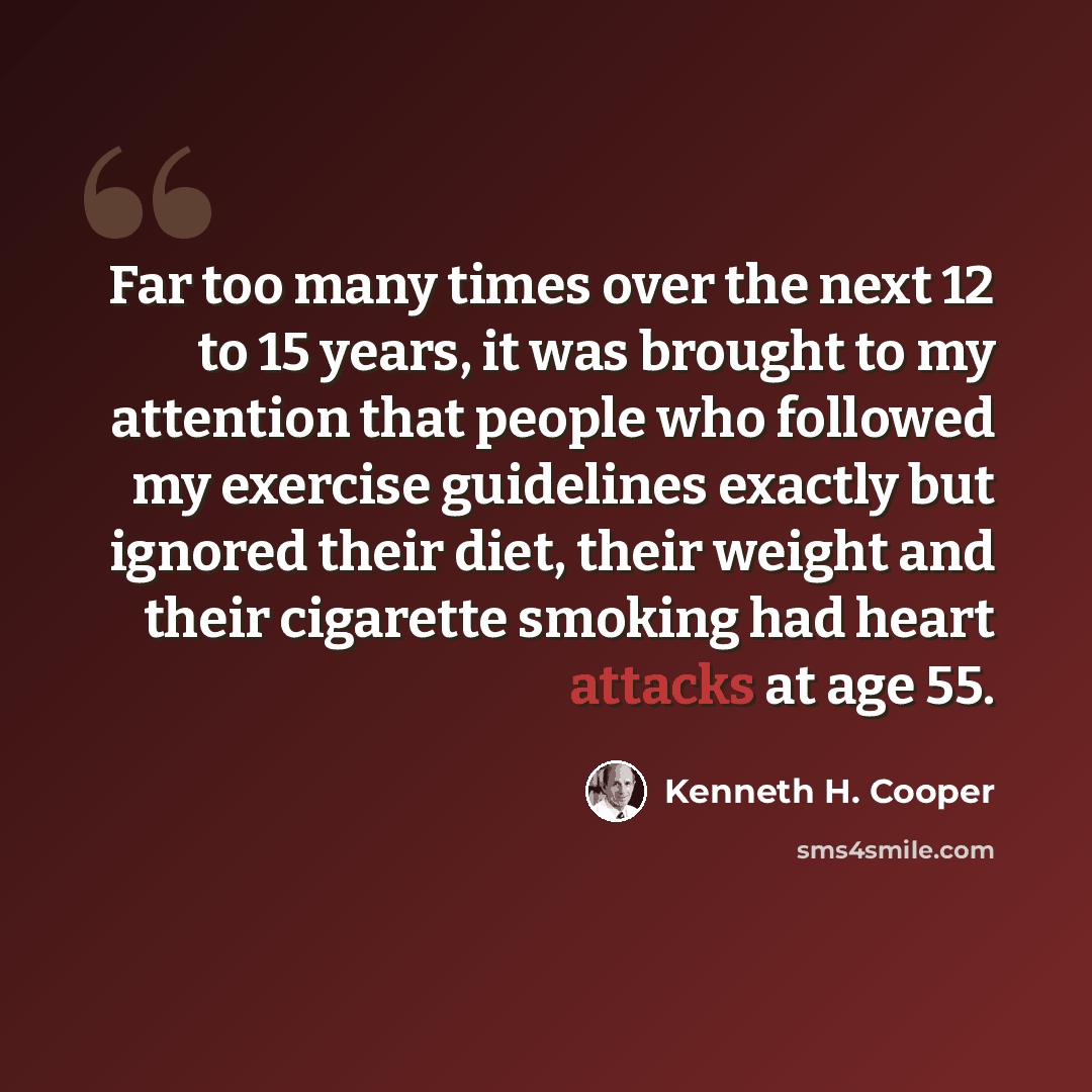 “Far too many times over the next 12 to 15 years, it was brought to my attention that people who followed my exercise guidelines exactly but ignored their diet, their weight and their cigarette smoking had heart attacks at age 55.” quote by Kenneth H. Cooper