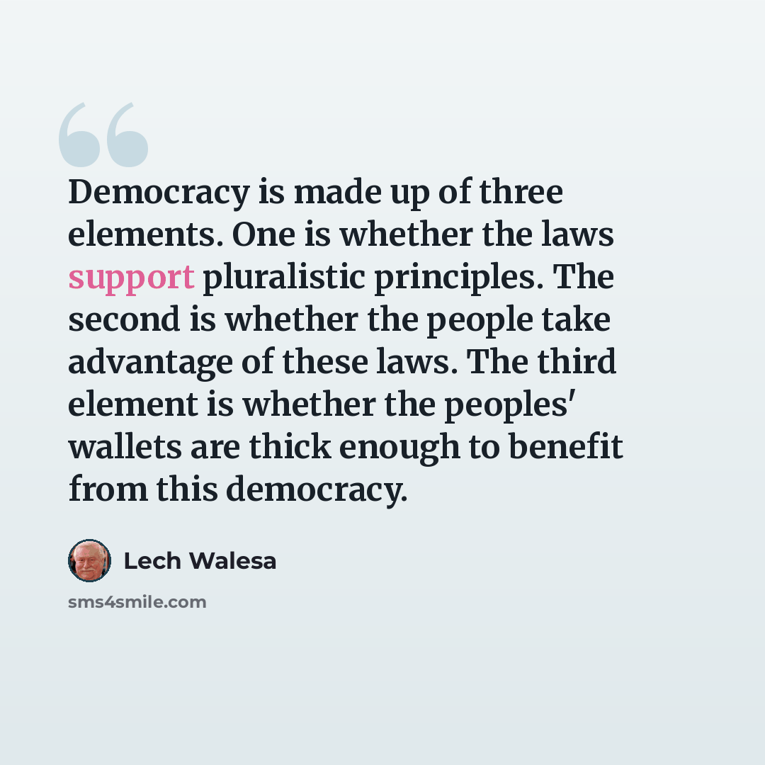 “Democracy is made up of three elements. One is whether the laws support pluralistic principles. The second is whether the people take advantage of these laws. The third element is whether the peoples' wallets are thick enough to benefit from this democracy.” quote by Lech Walesa