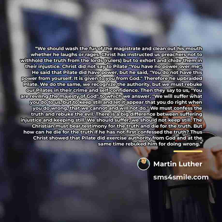 “We should wash the fur of the magistrate and clean out his mouth whether he laughs or rages. Christ has instructed us preachers not to withhold the truth from the lords (rulers) but to exhort and chide them in their injustice. Christ did not say to Pilate "You have no power over me". He said that…” quote by Martin Luther