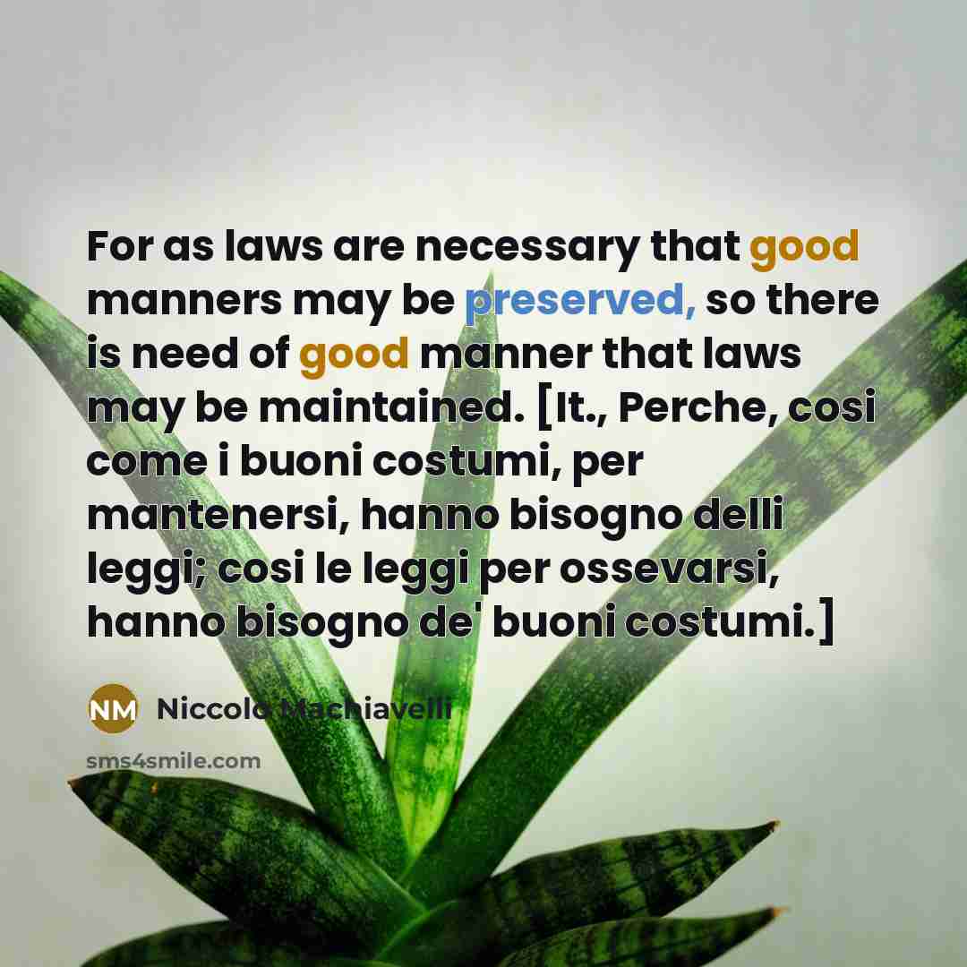 “For as laws are necessary that good manners may be preserved, so there is need of good manner that laws may be maintained. [It., Perche, cosi come i buoni costumi, per mantenersi, hanno bisogno delli leggi; cosi le leggi per ossevarsi, hanno bisogno de' buoni costumi.]” quote by Niccolo Machiavelli