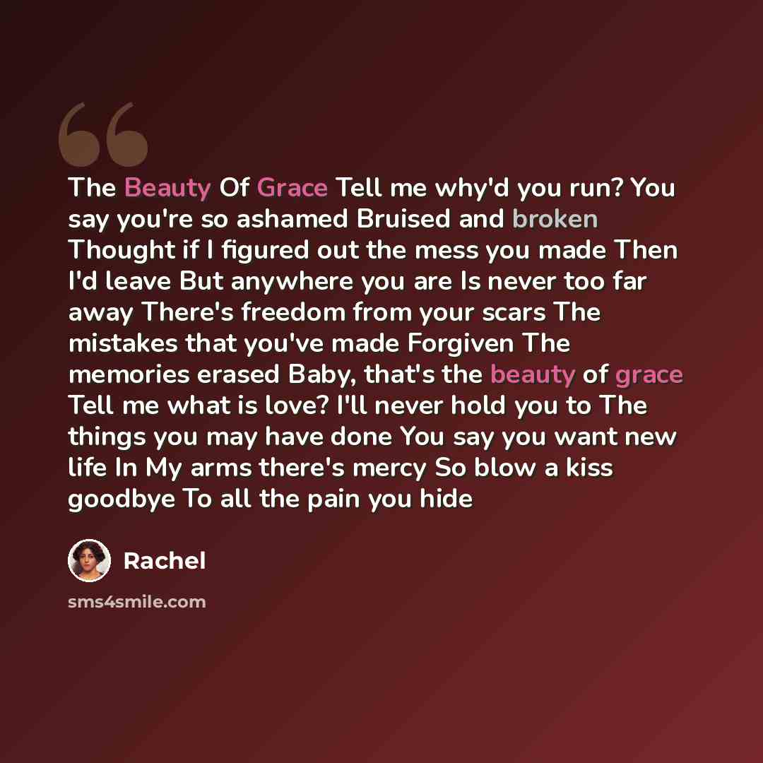 “The Beauty Of Grace Tell me why'd you run? You say you're so ashamed Bruised and broken Thought if I figured out the mess you made Then I'd leave But anywhere you are Is never too far away There's freedom from your scars The mistakes that you've made Forgiven The memories erased Baby, that's the…” quote by Rachel