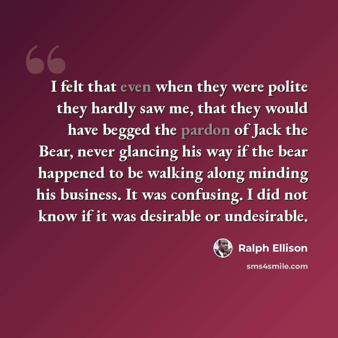 “I felt that even when they were polite they hardly saw me, that they would have begged the pardon of Jack the Bear, never glancing his way if the bear happened to be walking along minding his business. It was confusing. I did not know if it was desirable or undesirable.” quote by Ralph Ellison