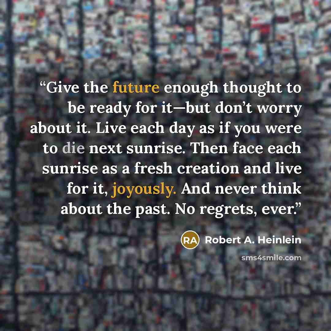 “Give the future enough thought to be ready for it—but don’t worry about it. Live each day as if you were to die next sunrise. Then face each sunrise as a fresh creation and live for it, joyously. And never think about the past. No regrets, ever.” quote by Robert A. Heinlein