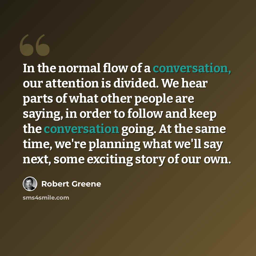 “In the normal flow of a conversation, our attention is divided. We hear parts of what other people are saying, in order to follow and keep the conversation going. At the same time, we're planning what we'll say next, some exciting story of our own.” quote by Robert Greene