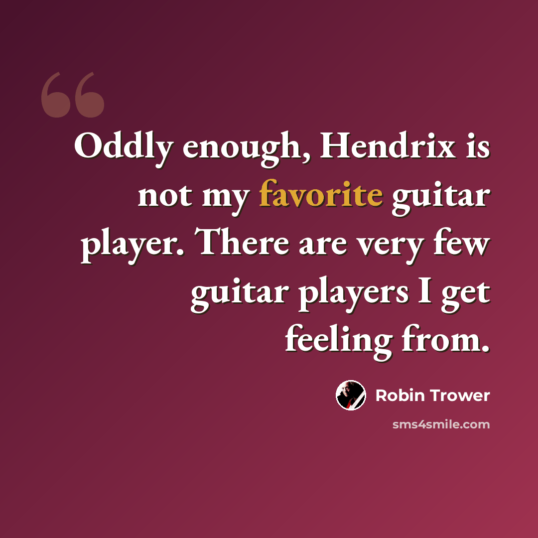 “Oddly enough, Hendrix is not my favorite guitar player. There are very few guitar players I get feeling from.” quote by Robin Trower
