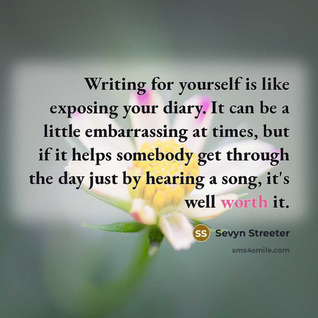 “Writing for yourself is like exposing your diary. It can be a little embarrassing at times, but if it helps somebody get through the day just by hearing a song, it's well worth it.” quote by Sevyn Streeter