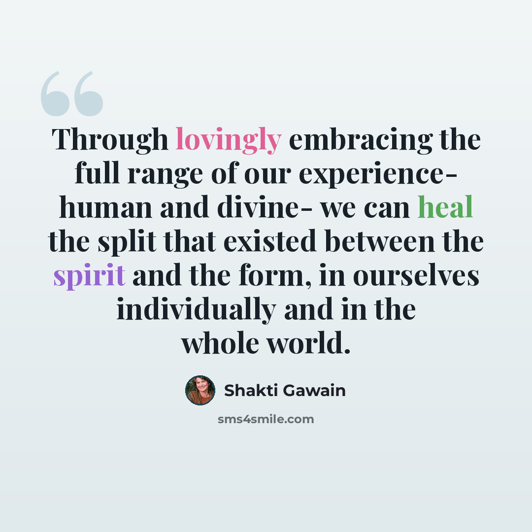 “Through lovingly embracing the full range of our experience- human and divine- we can heal the split that existed between the spirit and the form, in ourselves individually and in the whole world.” quote by Shakti Gawain
