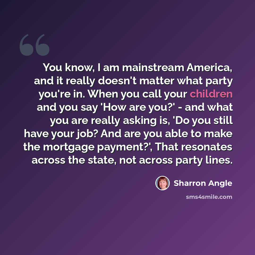 “You know, I am mainstream America, and it really doesn't matter what party you're in. When you call your children and you say 'How are you?' - and what you are really asking is, 'Do you still have your job? And are you able to make the mortgage payment?', That resonates across the state, not…” quote by Sharron Angle