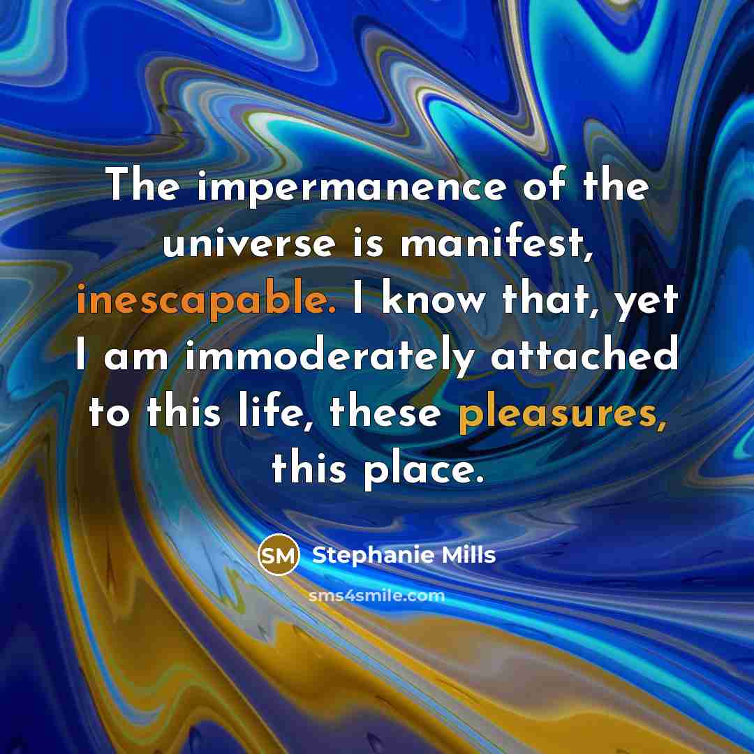 “The impermanence of the universe is manifest, inescapable. I know that, yet I am immoderately attached to this life, these pleasures, this place.” quote by Stephanie Mills