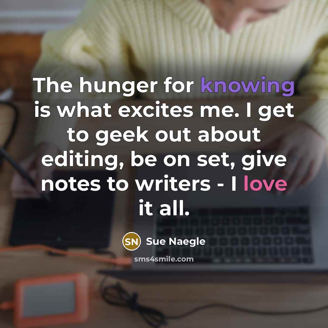 “The hunger for knowing is what excites me. I get to geek out about editing, be on set, give notes to writers - I love it all.” quote by Sue Naegle