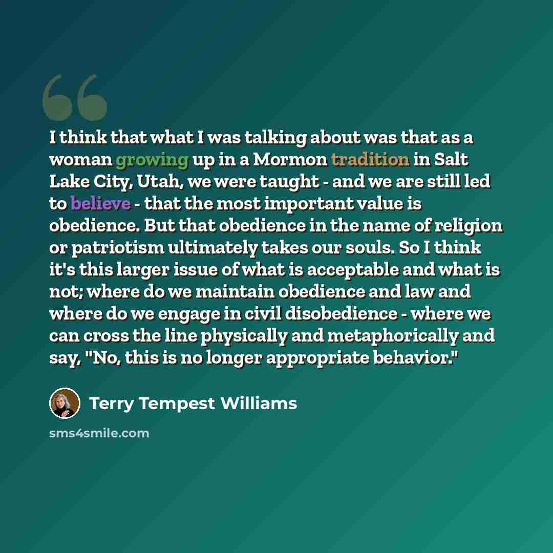 “I think that what I was talking about was that as a woman growing up in a Mormon tradition in Salt Lake City, Utah, we were taught - and we are still led to believe - that the most important value is obedience. But that obedience in the name of religion or patriotism ultimately takes our souls. So…” quote by Terry Tempest Williams