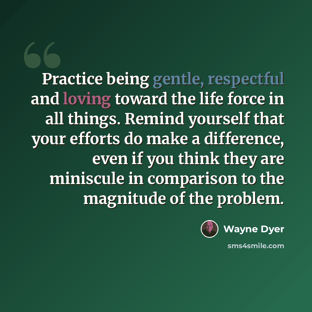 “Practice being gentle, respectful and loving toward the life force in all things. Remind yourself that your efforts do make a difference, even if you think they are miniscule in comparison to the magnitude of the problem.” quote by Wayne Dyer