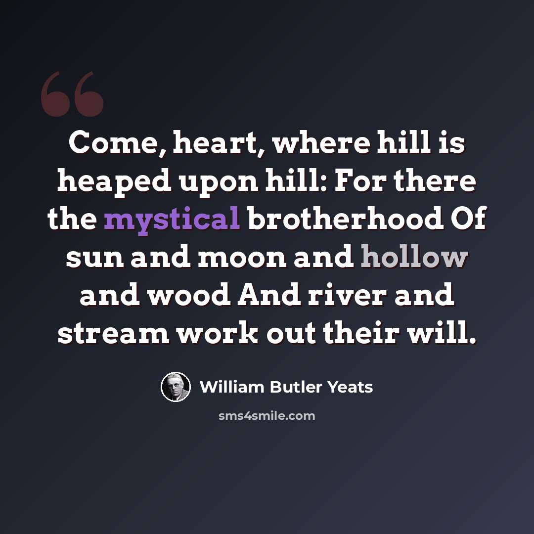 “Come, heart, where hill is heaped upon hill: For there the mystical brotherhood Of sun and moon and hollow and wood And river and stream work out their will.” quote by William Butler Yeats