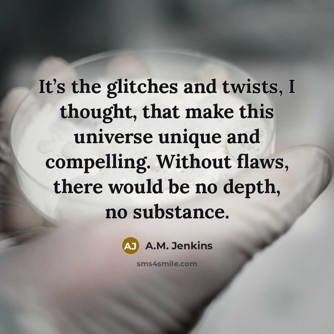 “It’s the glitches and twists, I thought, that make this universe unique and compelling. Without flaws, there would be no depth, no substance.” quote by A.M. Jenkins